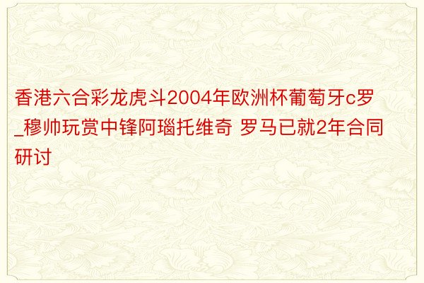 香港六合彩龙虎斗2004年欧洲杯葡萄牙c罗_穆帅玩赏中锋阿瑙托维奇 罗马已就2年合同研讨