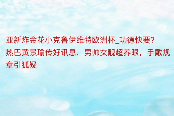 亚新炸金花小克鲁伊维特欧洲杯_功德快要？热巴黄景瑜传好讯息，男帅女靓超养眼，手戴规章引狐疑