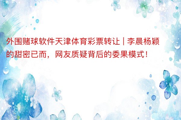 外围赌球软件天津体育彩票转让 | 李晨杨颖的甜密已而，网友质疑背后的委果模式！