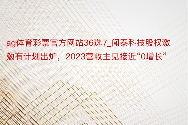 ag体育彩票官方网站36选7_闻泰科技股权激勉有计划出炉，2023营收主见接近“0增长”