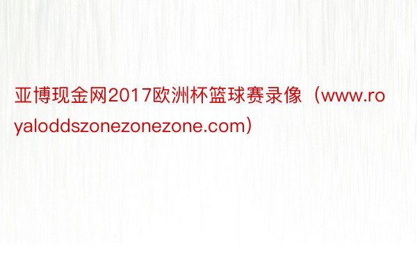 亚博现金网2017欧洲杯篮球赛录像（www.royaloddszonezonezone.com）