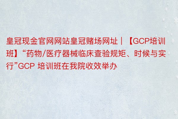 皇冠现金官网网站皇冠赌场网址 | 【GCP培训班】“药物/医疗器械临床查验规矩、时候与实行”GCP 培训班在我院收效举办