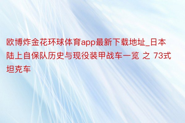 欧博炸金花环球体育app最新下载地址_日本陆上自保队历史与现役装甲战车一览 之 73式坦克车