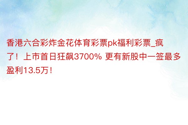 香港六合彩炸金花体育彩票pk福利彩票_疯了！上市首日狂飙3700% 更有新股中一签最多盈利13.5万！