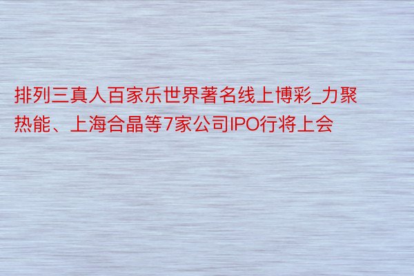 排列三真人百家乐世界著名线上博彩_力聚热能、上海合晶等7家公司IPO行将上会