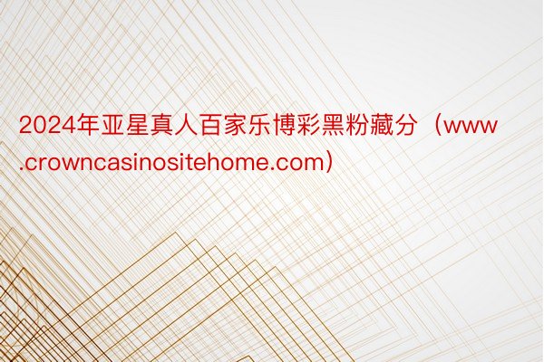 2024年亚星真人百家乐博彩黑粉藏分（www.crowncasinositehome.com）