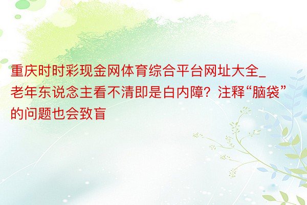 重庆时时彩现金网体育综合平台网址大全_老年东说念主看不清即是白内障？注释“脑袋”的问题也会致盲