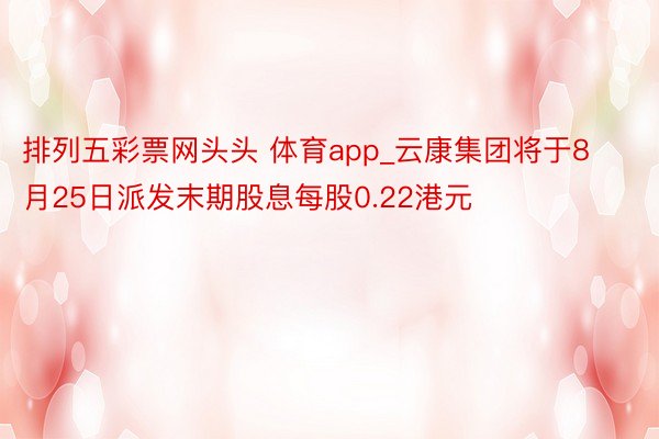排列五彩票网头头 体育app_云康集团将于8月25日派发末期股息每股0.22港元