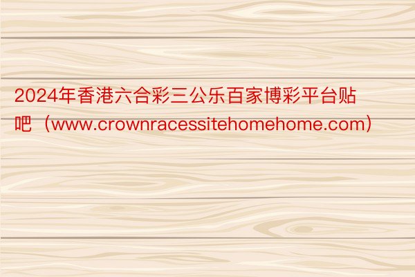 2024年香港六合彩三公乐百家博彩平台贴吧（www.crownracessitehomehome.com）