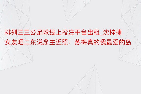 排列三三公足球线上投注平台出租_沈梓捷女友晒二东说念主近照：苏梅真的我最爱的岛️