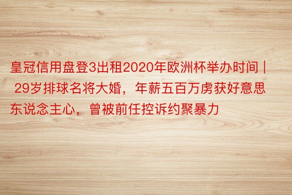 皇冠信用盘登3出租2020年欧洲杯举办时间 | 29岁排球名将大婚，年薪五百万虏获好意思东说念主心，曾被前任控诉约聚暴力