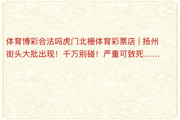 体育博彩合法吗虎门北栅体育彩票店 | 扬州街头大批出现！千万别碰！严重可致死……