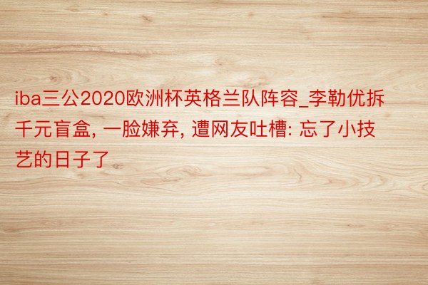 iba三公2020欧洲杯英格兰队阵容_李勒优拆千元盲盒, 一脸嫌弃, 遭网友吐槽: 忘了小技艺的日子了