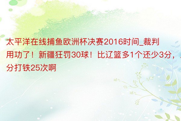 太平洋在线捕鱼欧洲杯决赛2016时间_裁判用功了！新疆狂罚30球！比辽篮多1个还少3分，三分打铁25次啊