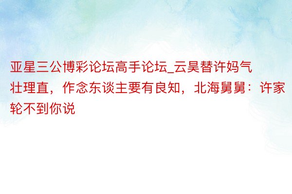 亚星三公博彩论坛高手论坛_云昊替许妈气壮理直，作念东谈主要有良知，北海舅舅：许家轮不到你说