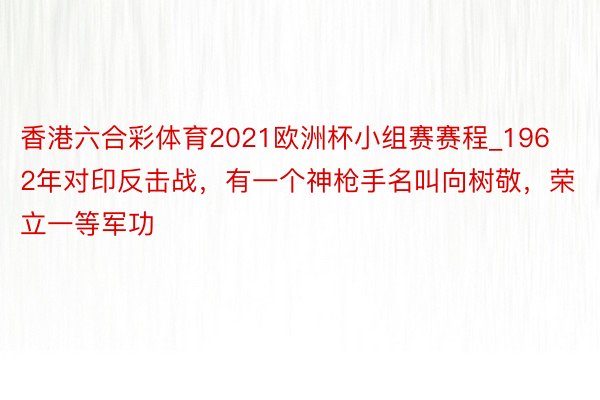 香港六合彩体育2021欧洲杯小组赛赛程_1962年对印反击战，有一个神枪手名叫向树敬，荣立一等军功