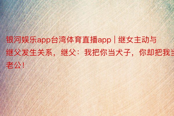 银河娱乐app台湾体育直播app | 继女主动与继父发生关系，继父：我把你当犬子，你却把我当老公！