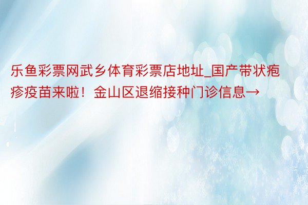 乐鱼彩票网武乡体育彩票店地址_国产带状疱疹疫苗来啦！金山区退缩接种门诊信息→