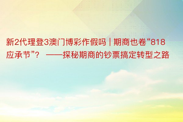 新2代理登3澳门博彩作假吗 | 期商也卷“818应承节”？ ——探秘期商的钞票搞定转型之路