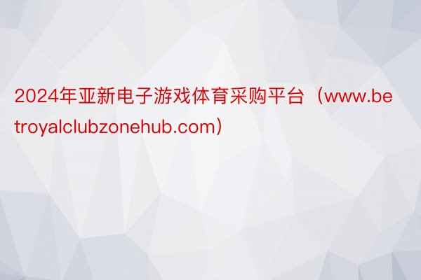 2024年亚新电子游戏体育采购平台（www.betroyalclubzonehub.com）