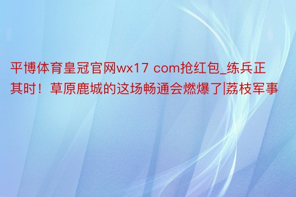 平博体育皇冠官网wx17 com抢红包_练兵正其时！草原鹿城的这场畅通会燃爆了|荔枝军事