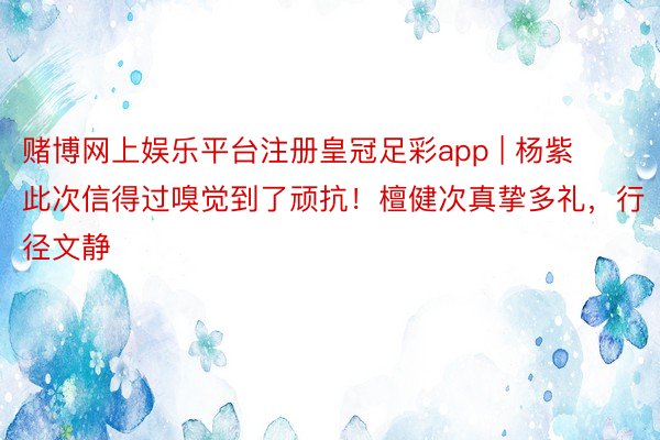 赌博网上娱乐平台注册皇冠足彩app | 杨紫此次信得过嗅觉到了顽抗！檀健次真挚多礼，行径文静