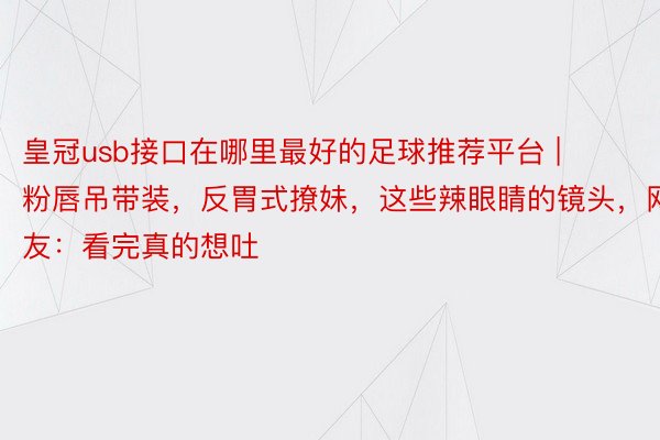 皇冠usb接口在哪里最好的足球推荐平台 | 粉唇吊带装，反胃式撩妹，这些辣眼睛的镜头，网友：看完真的想吐