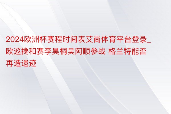 2024欧洲杯赛程时间表艾尚体育平台登录_欧巡搀和赛李昊桐吴阿顺参战 格兰特能否再造遗迹