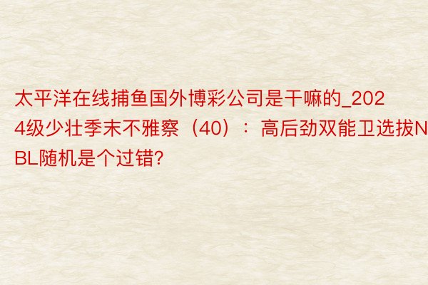 太平洋在线捕鱼国外博彩公司是干嘛的_2024级少壮季末不雅察（40）：高后劲双能卫选拔NBL随机是个过错？