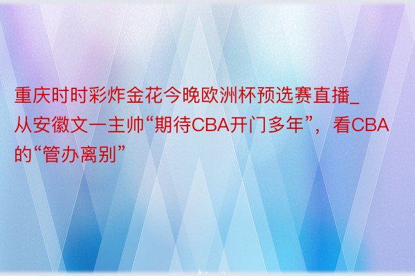 重庆时时彩炸金花今晚欧洲杯预选赛直播_从安徽文一主帅“期待CBA开门多年”，看CBA的“管办离别”