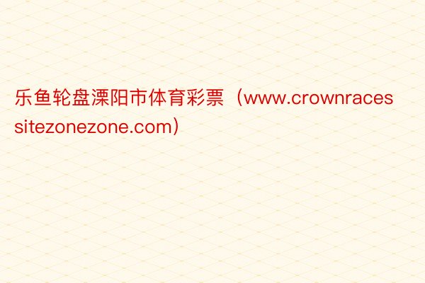 乐鱼轮盘溧阳市体育彩票（www.crownracessitezonezone.com）