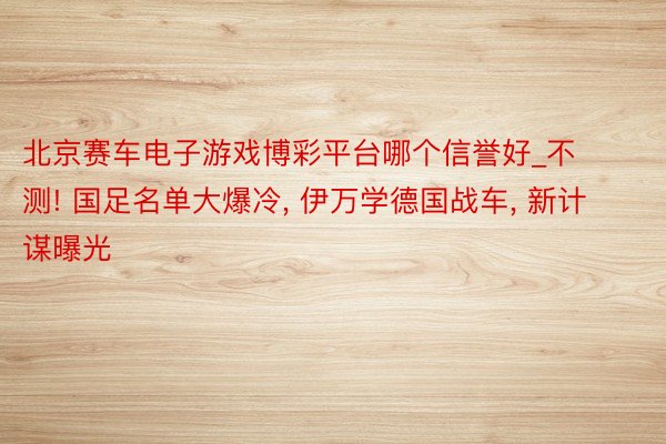 北京赛车电子游戏博彩平台哪个信誉好_不测! 国足名单大爆冷, 伊万学德国战车, 新计谋曝光