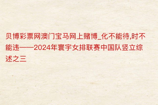 贝博彩票网澳门宝马网上赌博_化不能待,时不能违——2024年寰宇女排联赛中国队竖立综述之三