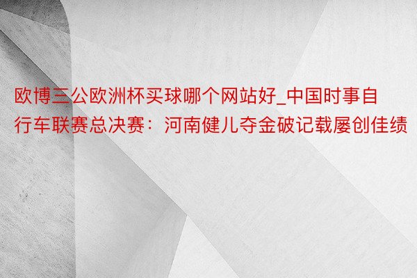 欧博三公欧洲杯买球哪个网站好_中国时事自行车联赛总决赛：河南健儿夺金破记载屡创佳绩