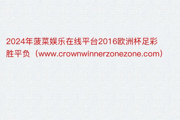 2024年菠菜娱乐在线平台2016欧洲杯足彩胜平负（www.crownwinnerzonezone.com）