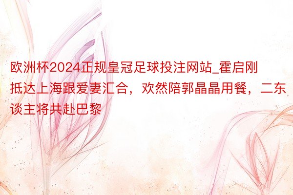 欧洲杯2024正规皇冠足球投注网站_霍启刚抵达上海跟爱妻汇合，欢然陪郭晶晶用餐，二东谈主将共赴巴黎