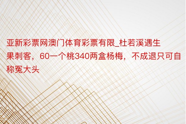 亚新彩票网澳门体育彩票有限_杜若溪遇生果刺客，60一个桃340两盒杨梅，不成退只可自称冤大头