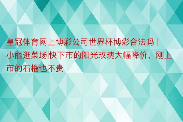 皇冠体育网上博彩公司世界杯博彩合法吗 | 小丽逛菜场|快下市的阳光玫瑰大幅降价，刚上市的石榴也不贵