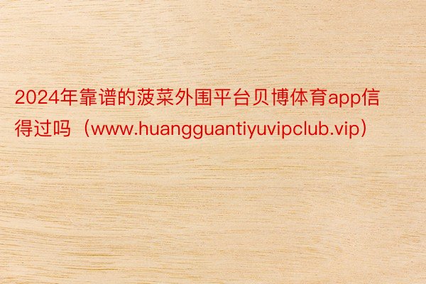 2024年靠谱的菠菜外围平台贝博体育app信得过吗（www.huangguantiyuvipclub.vip）