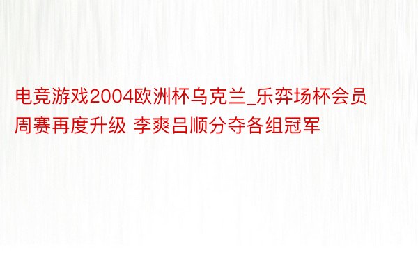 电竞游戏2004欧洲杯乌克兰_乐弈场杯会员周赛再度升级 李爽吕顺分夺各组冠军