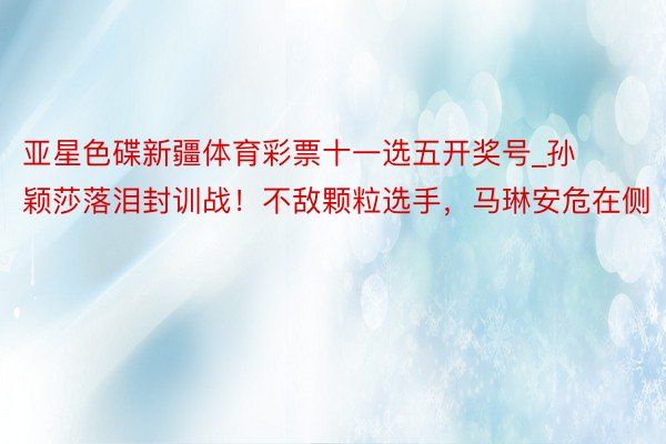 亚星色碟新疆体育彩票十一选五开奖号_孙颖莎落泪封训战！不敌颗粒选手，马琳安危在侧