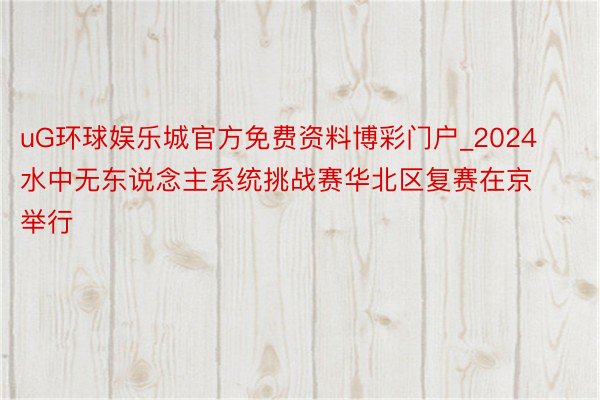 uG环球娱乐城官方免费资料博彩门户_2024水中无东说念主系统挑战赛华北区复赛在京举行