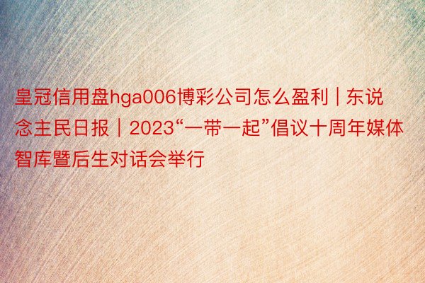 皇冠信用盘hga006博彩公司怎么盈利 | 东说念主民日报｜2023“一带一起”倡议十周年媒体智库暨后生对话会举行