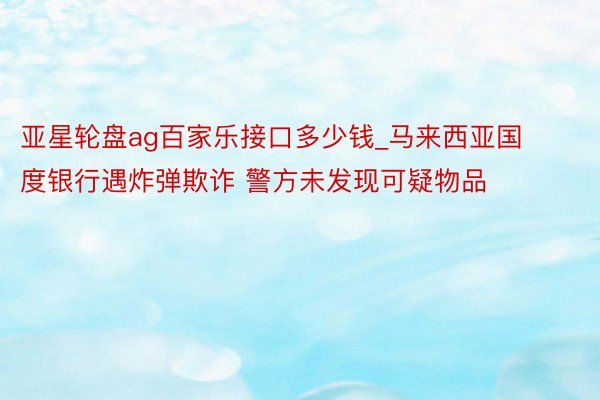 亚星轮盘ag百家乐接口多少钱_马来西亚国度银行遇炸弹欺诈 警方未发现可疑物品