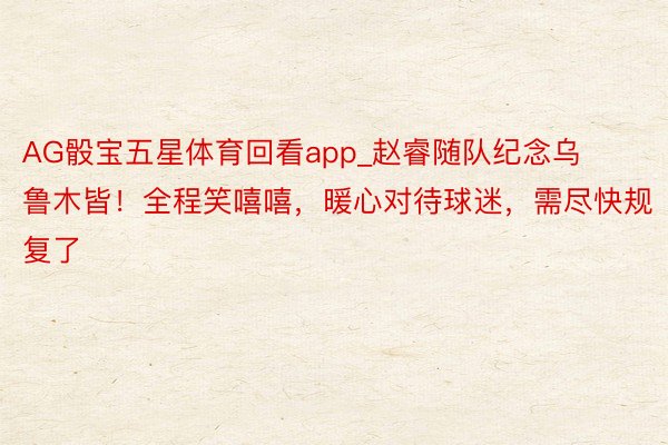 AG骰宝五星体育回看app_赵睿随队纪念乌鲁木皆！全程笑嘻嘻，暖心对待球迷，需尽快规复了