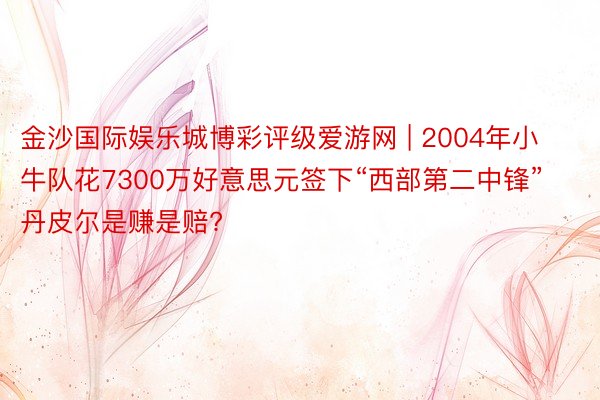 金沙国际娱乐城博彩评级爱游网 | 2004年小牛队花7300万好意思元签下“西部第二中锋”丹皮尔是赚是赔?