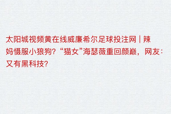 太阳城视频黄在线威廉希尔足球投注网 | 辣妈慑服小狼狗？“猫女”海瑟薇重回颜巅，网友：又有黑科技？