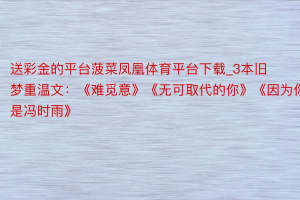 送彩金的平台菠菜凤凰体育平台下载_3本旧梦重温文：《难觅意》《无可取代的你》《因为你是冯时雨》