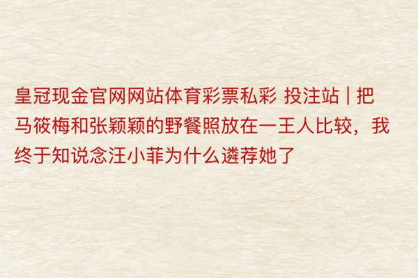 皇冠现金官网网站体育彩票私彩 投注站 | 把马筱梅和张颖颖的野餐照放在一王人比较，我终于知说念汪小菲为什么遴荐她了