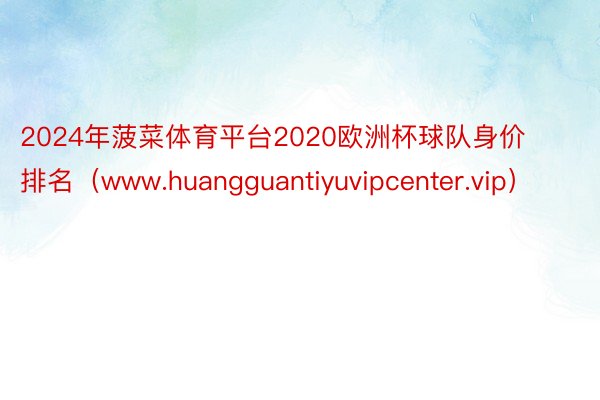 2024年菠菜体育平台2020欧洲杯球队身价排名（www.huangguantiyuvipcenter.vip）